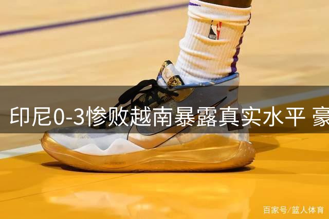 印尼0-3惨败越南暴露真实水平 豪华归化阵容难掩亚洲三流本质
