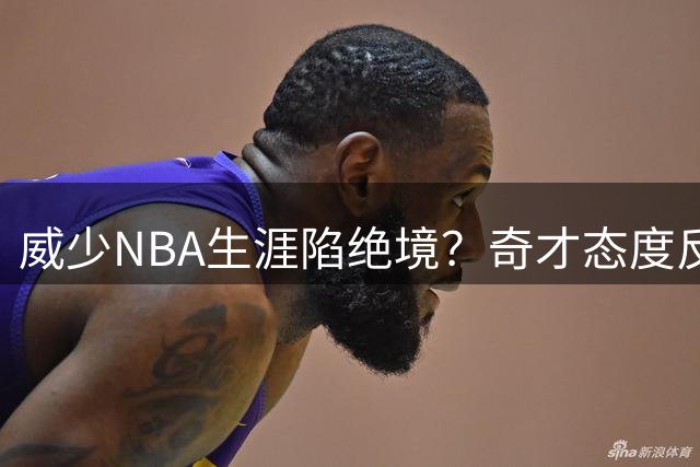 威少NBA生涯陷绝境？奇才态度反转 浓眉阴影难消