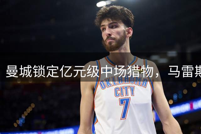 曼城锁定亿元级中场猎物，马雷斯卡力挺切尔西核心接班罗德里